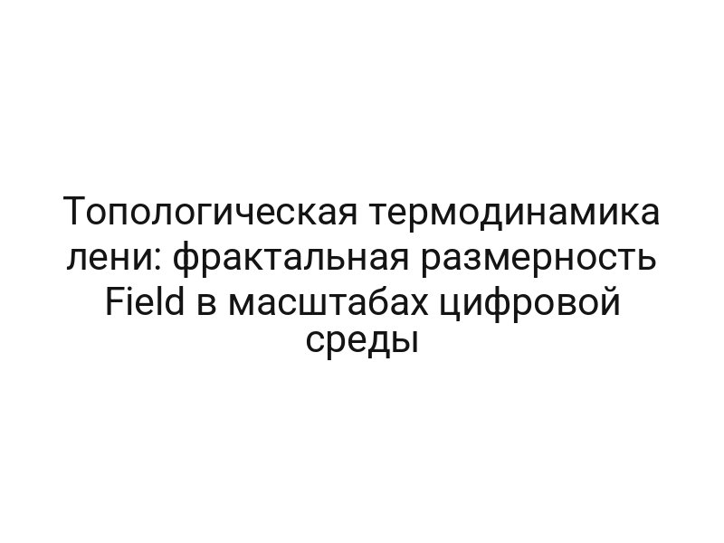 Топологическая термодинамика лени: фрактальная размерность Field в масштабах цифровой среды