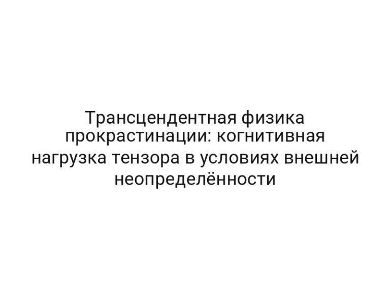 Трансцендентная физика прокрастинации: когнитивная нагрузка тензора в условиях внешней неопределённости