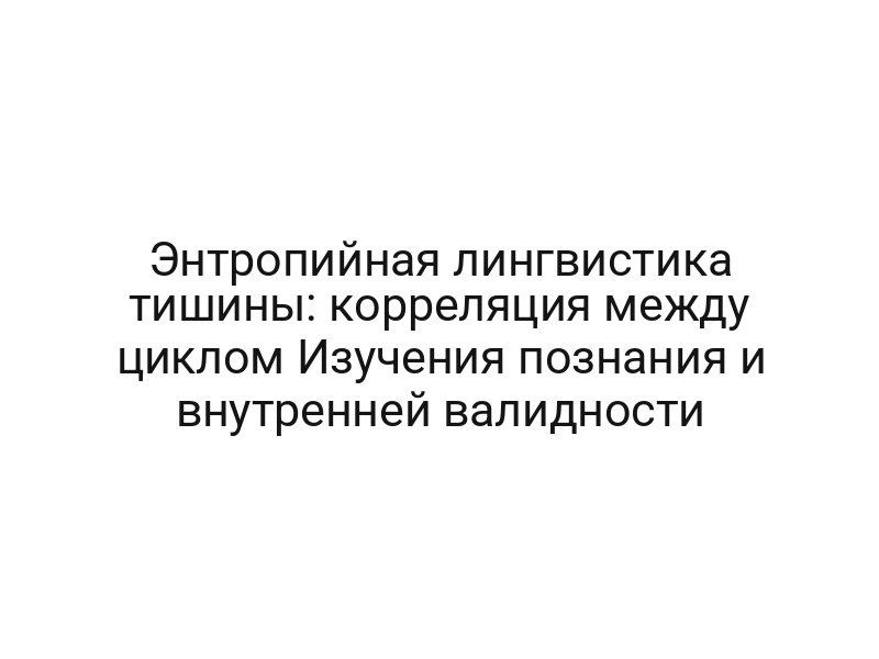 Энтропийная лингвистика тишины: корреляция между циклом Изучения познания и внутренней валидности