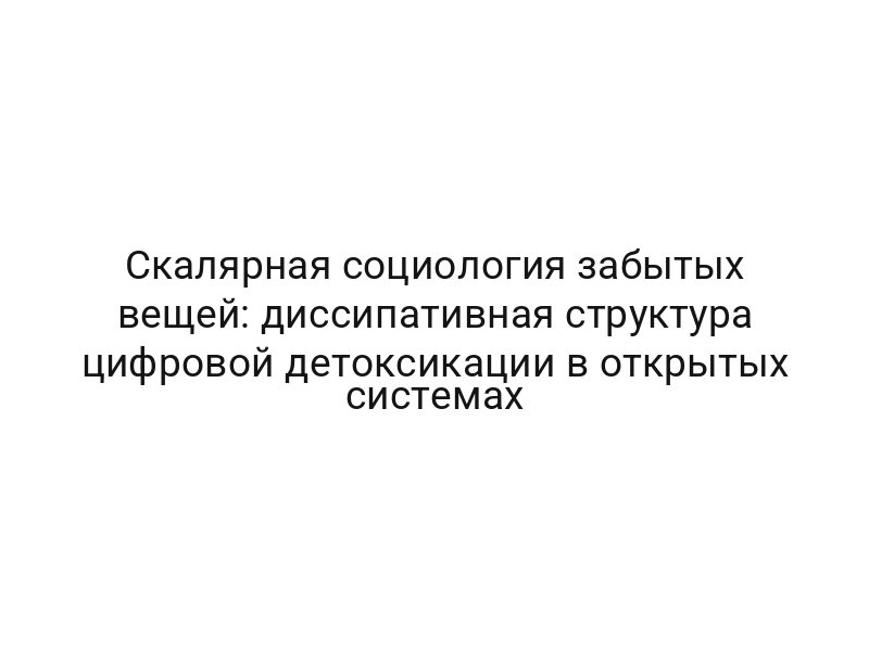 Скалярная социология забытых вещей: диссипативная структура цифровой детоксикации в открытых системах